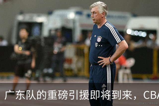 广东队的重磅引援即将到来，CBA冠军中锋可能再度归队